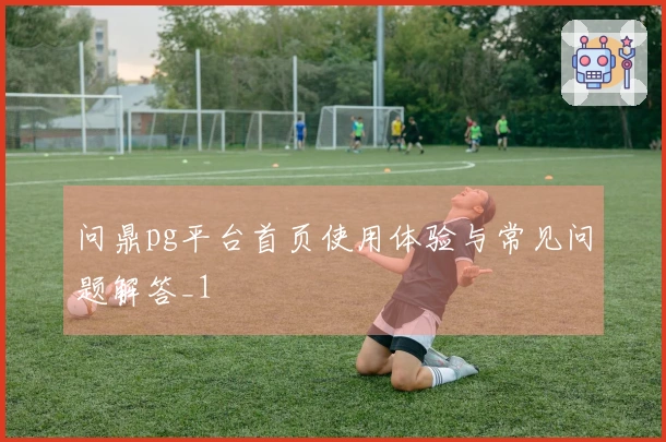 问鼎pg平台首页使用体验与常见问题解答_1