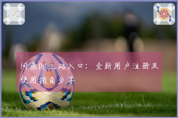 问鼎pg主站入口：全新用户注册及使用指南分享