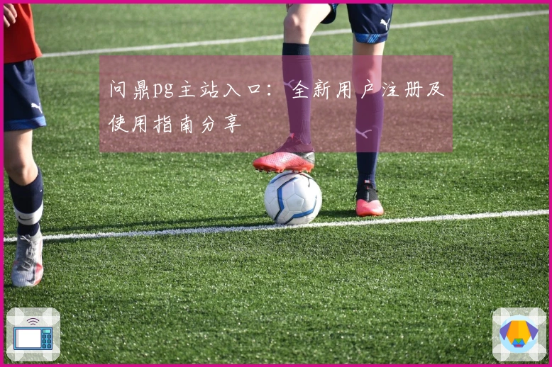 问鼎pg主站入口：全新用户注册及使用指南分享